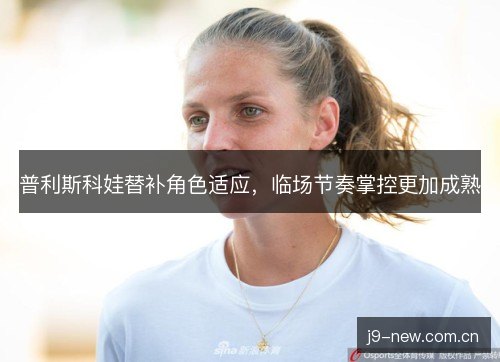 普利斯科娃替补角色适应，临场节奏掌控更加成熟